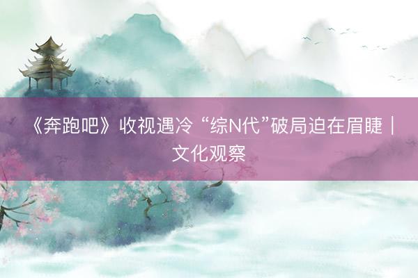 《奔跑吧》收视遇冷 “综N代”破局迫在眉睫｜文化观察