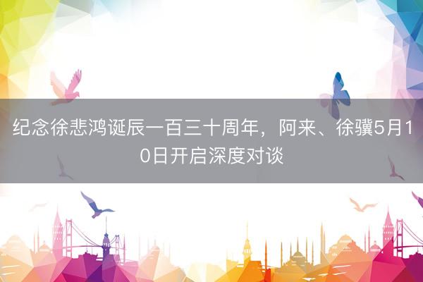 纪念徐悲鸿诞辰一百三十周年,阿来、徐骥5月10日开启深度对谈