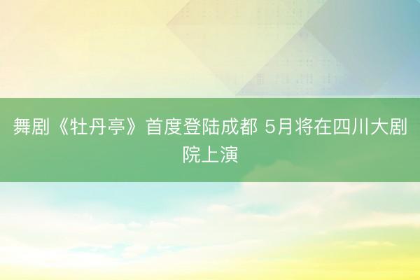 舞剧《牡丹亭》首度登陆成都 5月将在四川大剧院上演