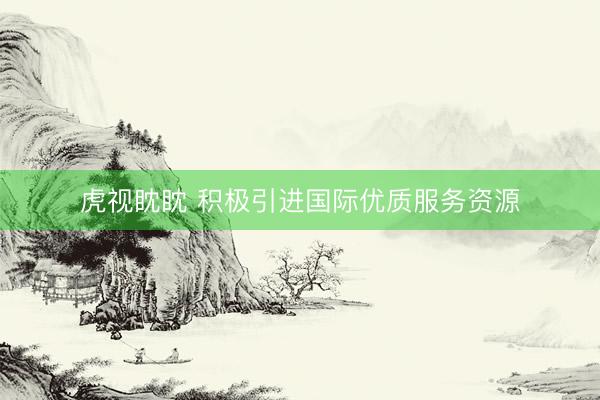 虎视眈眈 积极引进国际优质服务资源