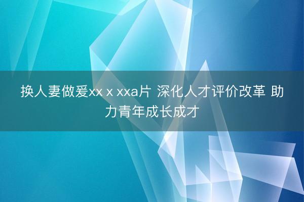 换人妻做爰xxⅹxxa片 深化人才评价改革 助力青年成长成才