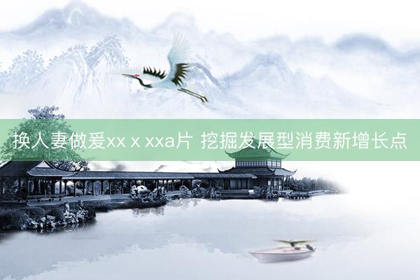 换人妻做爰xxⅹxxa片 挖掘发展型消费新增长点