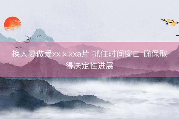 换人妻做爰xxⅹxxa片 抓住时间窗口 确保取得决定性进展