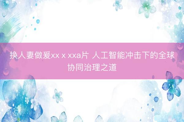 换人妻做爰xxⅹxxa片 人工智能冲击下的全球协同治理之道
