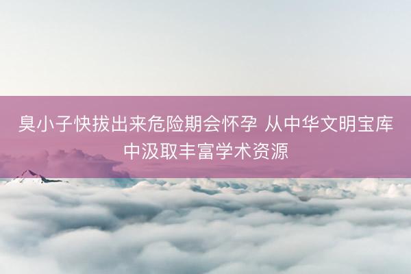 臭小子快拔出来危险期会怀孕 从中华文明宝库中汲取丰富学术资源