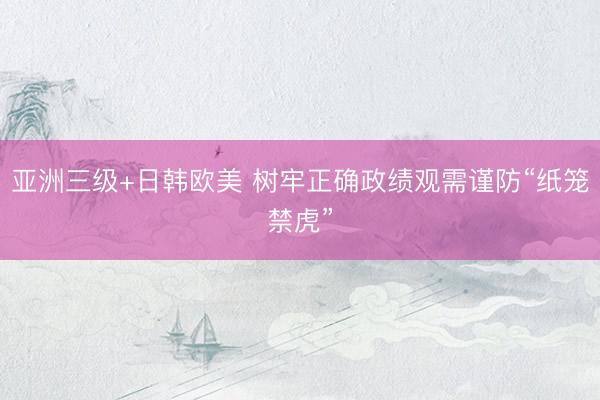 亚洲三级+日韩欧美 树牢正确政绩观需谨防“纸笼禁虎”