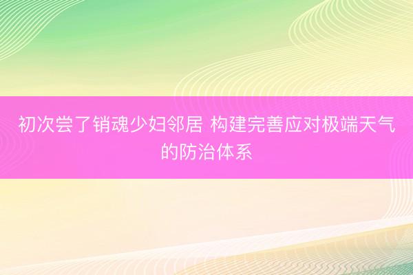 初次尝了销魂少妇邻居 构建完善应对极端天气的防治体系