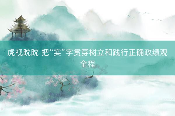 虎视眈眈 把“实”字贯穿树立和践行正确政绩观全程