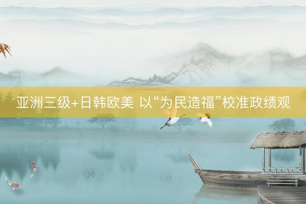 亚洲三级+日韩欧美 以“为民造福”校准政绩观