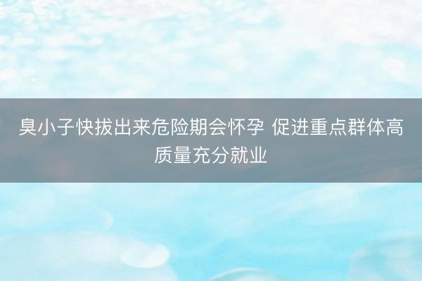 臭小子快拔出来危险期会怀孕 促进重点群体高质量充分就业