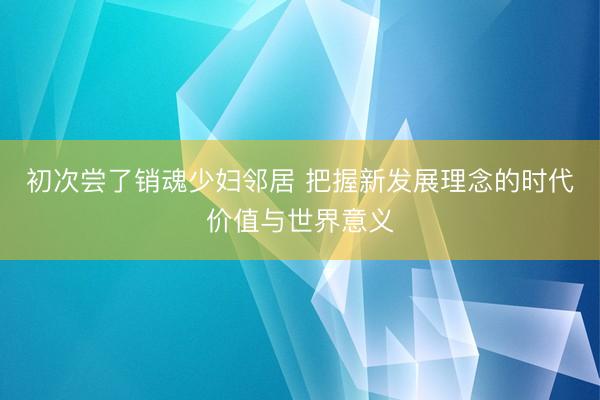 初次尝了销魂少妇邻居 把握新发展理念的时代价值与世界意义