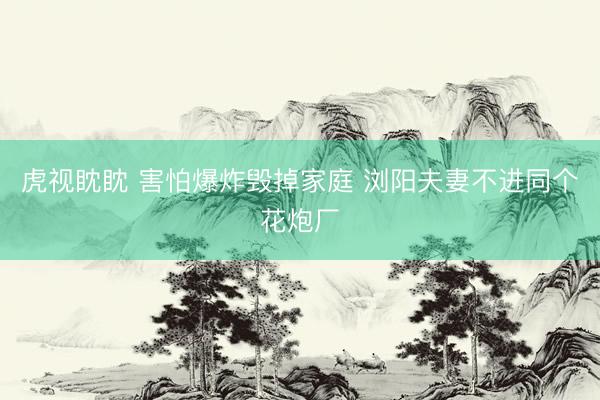 虎视眈眈 害怕爆炸毁掉家庭 浏阳夫妻不进同个花炮厂
