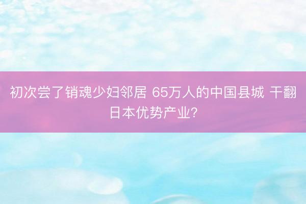 初次尝了销魂少妇邻居 65万人的中国县城 干翻日本优势产业？