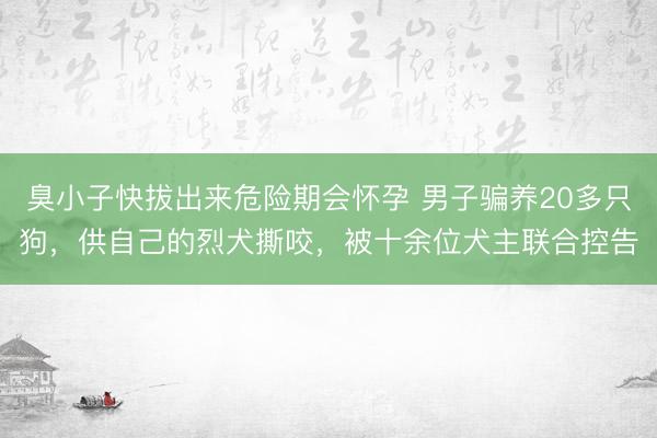 臭小子快拔出来危险期会怀孕 男子骗养20多只狗，供自己的烈犬撕咬，被十余位犬主联合控告