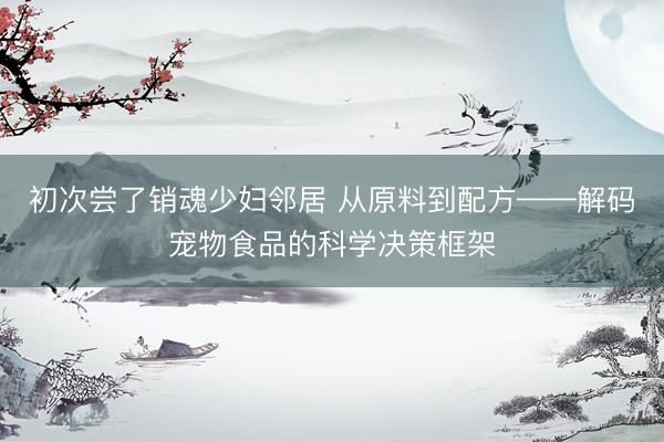 初次尝了销魂少妇邻居 从原料到配方——解码宠物食品的科学决策框架