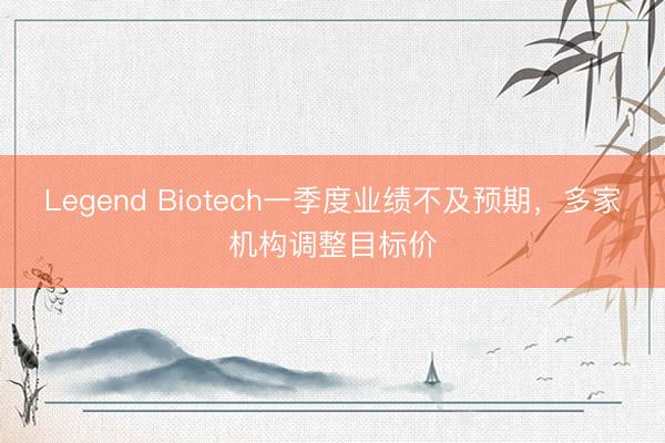 Legend Biotech一季度业绩不及预期，多家机构调整目标价