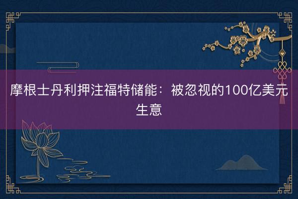 摩根士丹利押注福特储能：被忽视的100亿美元生意