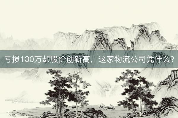 亏损130万却股价创新高，这家物流公司凭什么？