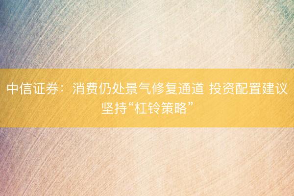 中信证券：消费仍处景气修复通道 投资配置建议坚持“杠铃策略”