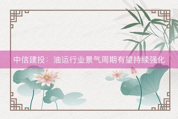 中信建投：油运行业景气周期有望持续强化