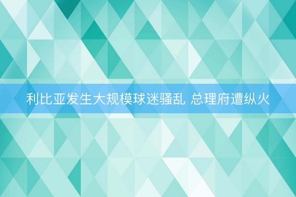 利比亚发生大规模球迷骚乱 总理府遭纵火