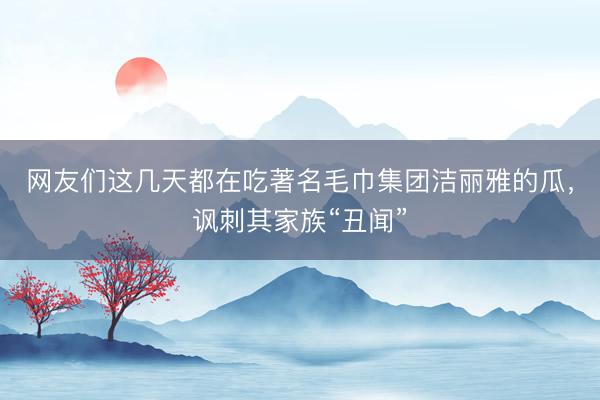网友们这几天都在吃著名毛巾集团洁丽雅的瓜，讽刺其家族“丑闻”