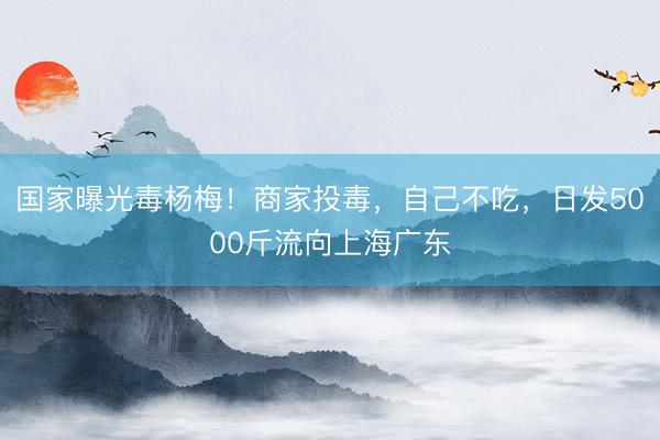 国家曝光毒杨梅！商家投毒，自己不吃，日发5000斤流向上海广东