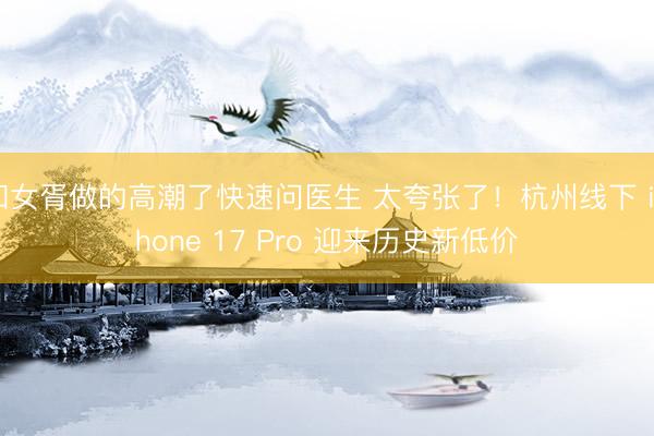 和女胥做的高潮了快速问医生 太夸张了！杭州线下 iPhone 17 Pro 迎来历史新低价