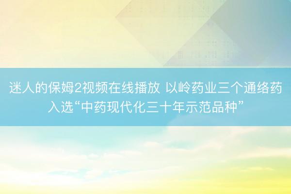 迷人的保姆2视频在线播放 以岭药业三个通络药入选“中药现代化三十年示范品种”