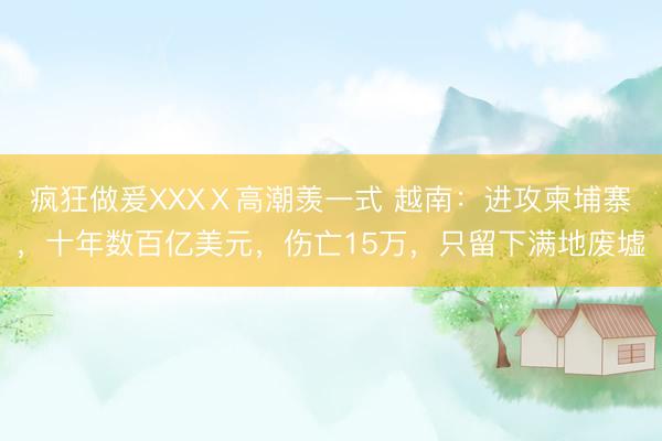 疯狂做爰XXXⅩ高潮羡一式 越南：进攻柬埔寨，十年数百亿美元，伤亡15万，只留下满地废墟