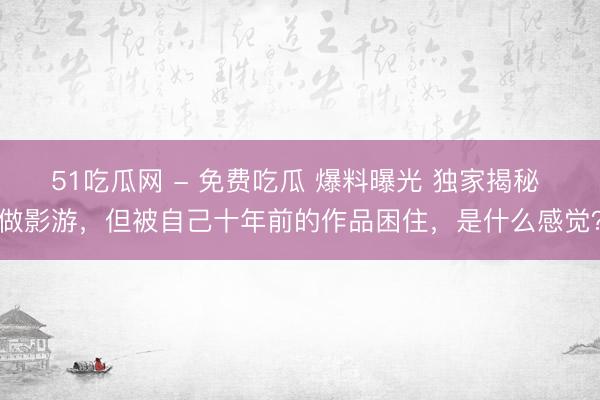 51吃瓜网 - 免费吃瓜 爆料曝光 独家揭秘 做影游，但被自己十年前的作品困住，是什么感觉？