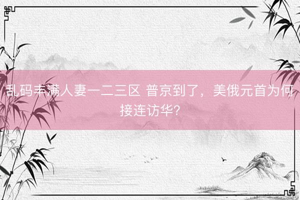 乱码丰满人妻一二三区 普京到了，美俄元首为何接连访华？