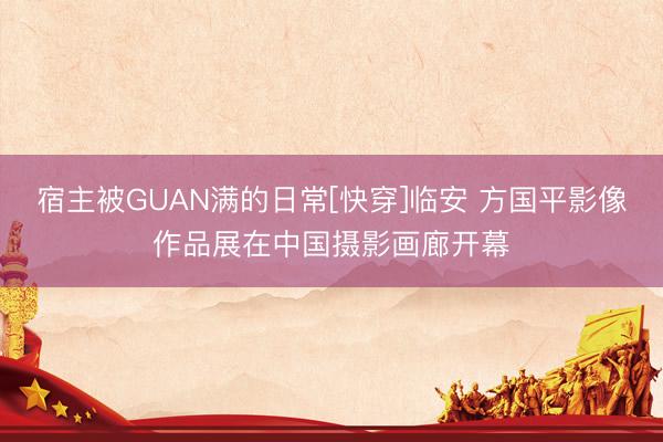 宿主被GUAN满的日常[快穿]临安 方国平影像作品展在中国摄影画廊开幕