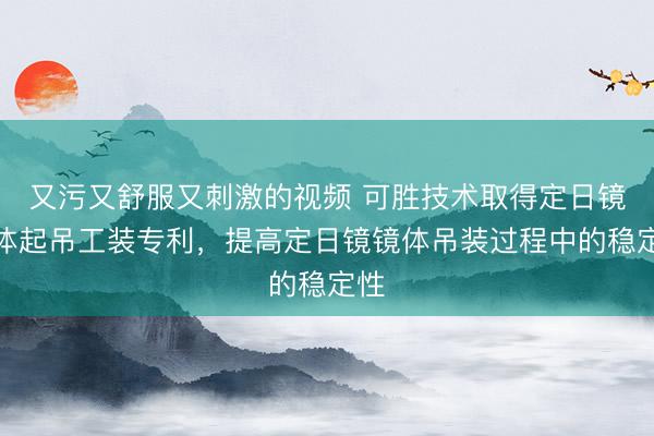 又污又舒服又刺激的视频 可胜技术取得定日镜镜体起吊工装专利，提高定日镜镜体吊装过程中的稳定性