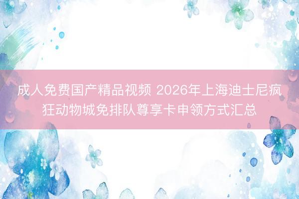 成人免费国产精品视频 2026年上海迪士尼疯狂动物城免排队尊享卡申领方式汇总