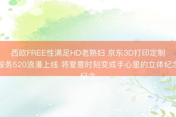 西欧FREE性满足HD老熟妇 京东3D打印定制服务520浪漫上线 将爱意时刻变成手心里的立体纪念