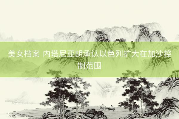 美女档案 内塔尼亚胡承认以色列扩大在加沙控制范围