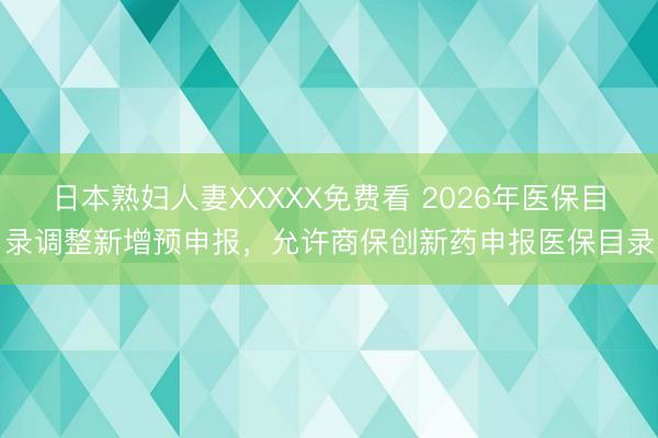 日本熟妇人妻XXXXX免费看 2026年医保目录调整新增预申报，允许商保创新药申报医保目录