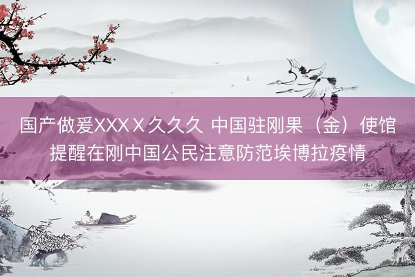国产做爰XXXⅩ久久久 中国驻刚果（金）使馆提醒在刚中国公民注意防范埃博拉疫情