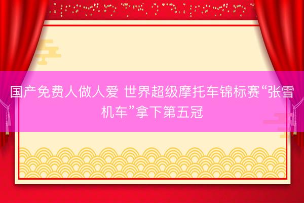 国产免费人做人爱 世界超级摩托车锦标赛“张雪机车”拿下第五冠