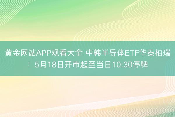 黄金网站APP观看大全 中韩半导体ETF华泰柏瑞：5月18日开市起至当日10:30停牌