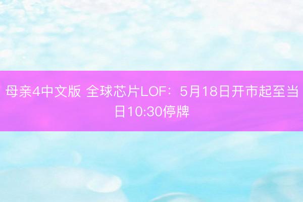 母亲4中文版 全球芯片LOF：5月18日开市起至当日10:30停牌