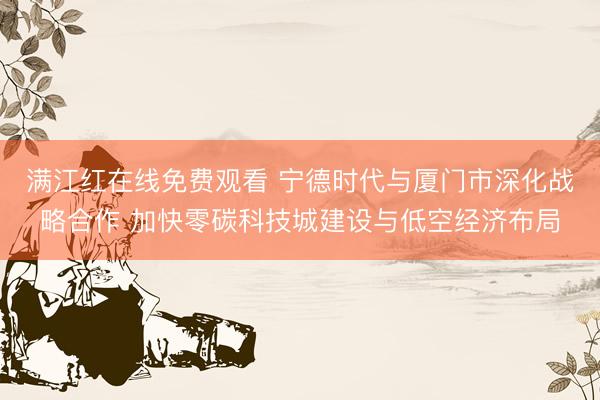 满江红在线免费观看 宁德时代与厦门市深化战略合作 加快零碳科技城建设与低空经济布局