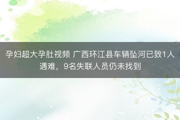 孕妇超大孕肚视频 广西环江县车辆坠河已致1人遇难,9名失联人员仍未找到