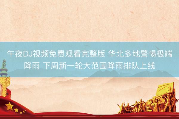 午夜DJ视频免费观看完整版 华北多地警惕极端降雨 下周新一轮大范围降雨排队上线