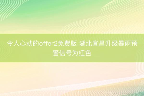 令人心动的offer2免费版 湖北宜昌升级暴雨预警信号为红色