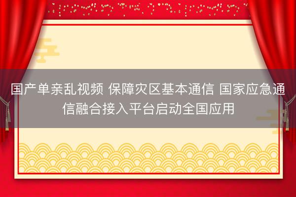 国产单亲乱视频 保障灾区基本通信 国家应急通信融合接入平台启动全国应用