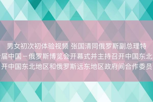 男女初次初体验视频 张国清同俄罗斯副总理特鲁特涅夫共同出席第十届中国－俄罗斯博览会开幕式并主持召开中国东北地区和俄罗斯远东地区政府间合作委员会第六次会议