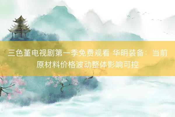 三色堇电视剧第一季免费观看 华明装备：当前原材料价格波动整体影响可控
