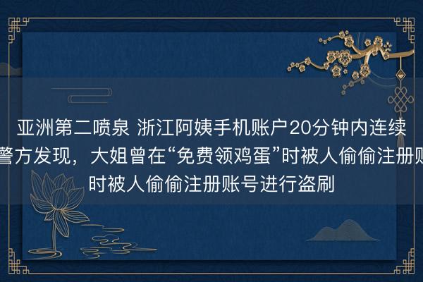 亚洲第二喷泉 浙江阿姨手机账户20分钟内连续扣费25次，警方发现，大姐曾在“免费领鸡蛋”时被人偷偷注册账号进行盗刷